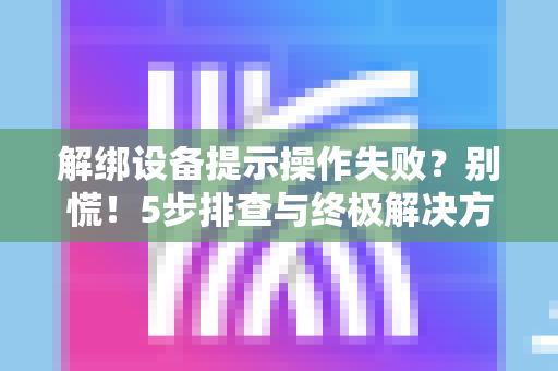 解绑设备提示操作失败？别慌！5步排查与终极解决方案