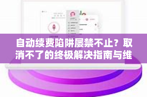 自动续费陷阱屡禁不止？取消不了的终极解决指南与维权手册