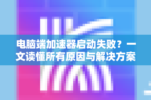 电脑端加速器启动失败？一文读懂所有原因与解决方案